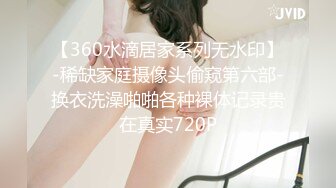 【360水滴居家系列无水印】-稀缺家庭摄像头偷窥第六部-换衣洗澡啪啪各种裸体记录贵在真实720P