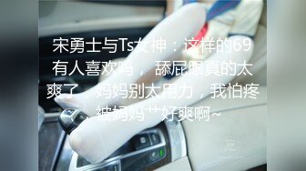 宋勇士与Ts女神：这样的69有人喜欢吗， 舔屁眼真的太爽了，妈妈别太用力，我怕疼，被妈妈艹好爽啊~ 