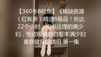 【360牛B视角】《稀缺房源（红帐房）精选6极品！长达22个小时，知书达理的美少妇，性欲极强的白皙丰满少妇 喜欢健身的情侣 第一集