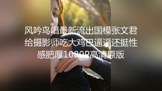 风吟鸟唱最新流出国模张文君给摄影师吃大鸡巴逼逼还挺性感肥厚1080P高清原版