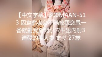 【中文字幕】300MAAN-513 因為對老公不滿被我慫恿一番就對我掰開小穴中出內射3連發的美人妻 まり 27歳