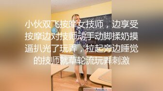 小伙双飞按摩女技师，边享受按摩边对技师动手动脚揉奶摸逼扒光了玩弄，拉起旁边睡觉的技师就草轮流玩弄刺激