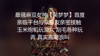 最骚麻豆女神【吴梦梦】首度亲临平台与众狼友亲密接触 玉米炮机玩浪穴 刮毛各种玩弄 真实高潮浪叫