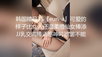 韩国精品TS『eun-a』可爱的样子比女人还温柔撸仙女棒添JJ乳交肉棒诱惑呻吟欲罢不能