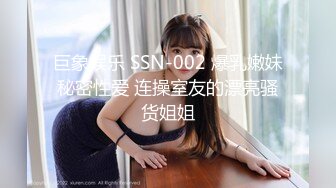 巨象娱乐 SSN-002 爆乳嫩妹秘密性爱 连操室友的漂亮骚货姐姐