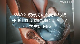 SWAG 洨母狗趴着无止尽被干送上厕所偷腥以及大叔上了学生妹 Mio