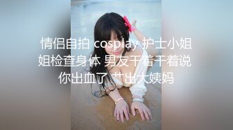 情侣自拍 cosplay 护士小姐姐检查身体 男友干着干着说 你出血了 艹出大姨妈