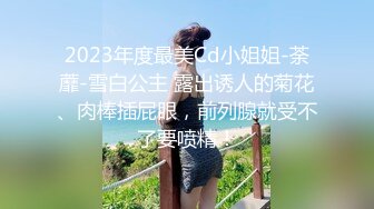 2023年度最美Cd小姐姐-荼蘼-雪白公主 露出诱人的菊花、肉棒插屁眼，前列腺就受不了要喷精！