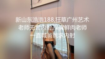 新山东浩浩188,狂草广州艺术老师无套内射,操爽鲜肉老师一直喊爸爸求内射