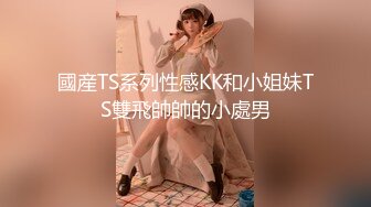 國産TS系列性感KK和小姐妹TS雙飛帥帥的小處男