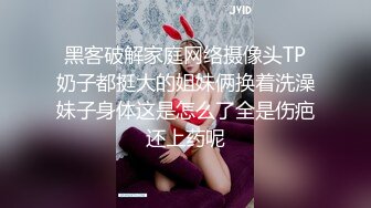 黑客破解家庭网络摄像头TP奶子都挺大的姐妹俩换着洗澡妹子身体这是怎么了全是伤疤还上药呢