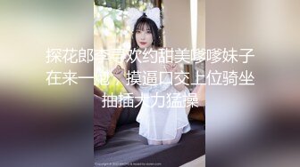 探花郎李寻欢约甜美嗲嗲妹子在来一炮，摸逼口交上位骑坐抽插大力猛操