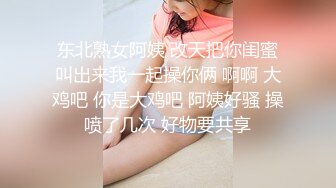 东北熟女阿姨 改天把你闺蜜叫出来我一起操你俩 啊啊 大鸡吧 你是大鸡吧 阿姨好骚 操喷了几次 好物要共享