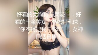 好看的大胸胸'纹菊花‘，好看的千金美女，鸡巴打乳球，‘你不得把我干死呀’，女神口活真棒！