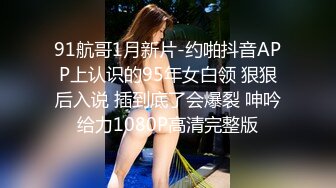 91航哥1月新片-约啪抖音APP上认识的95年女白领 狠狠后入说 插到底了会爆裂 呻吟给力1080P高清完整版