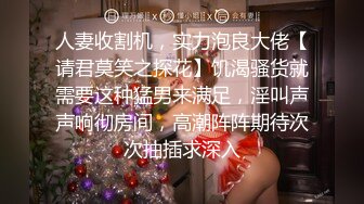 人妻收割机，实力泡良大佬【请君莫笑之探花】饥渴骚货就需要这种猛男来满足，淫叫声声响彻房间，高潮阵阵期待次次抽插求深入