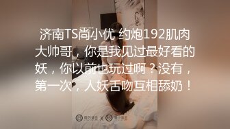 济南TS尚小优 约炮192肌肉大帅哥，你是我见过最好看的妖，你以前也玩过啊？没有，第一次，人妖舌吻互相舔奶！