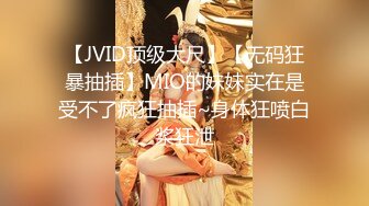 【JVID顶级大尺】【无码狂暴抽插】MIO的妹妹实在是受不了疯狂抽插~身体狂喷白浆狂泄