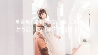 基金部门的小美女，带回家床上做爱，这叫床声绝对爽！！