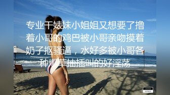 专业干婊妹小姐姐又想要了撸着小哥的鸡巴被小哥亲吻摸着奶子抠骚逼，水好多被小哥各种爆草抽插叫的好淫荡