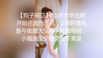 【狗子探花】21岁大学生刚开始还激烈反抗，D罩杯美乳是今夜最大惊喜，无套啪啪，小骚逼没少被男友干真紧