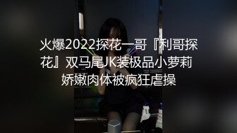 火爆2022探花一哥『利哥探花』双马尾JK装极品小萝莉 娇嫩肉体被疯狂虐操