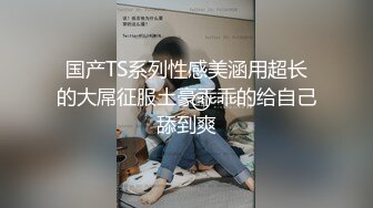 国产TS系列性感美涵用超长的大屌征服土豪乖乖的给自己舔到爽