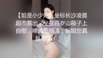 【姐是小少妇】坐标长沙凌晨超市露出，坐在百岁山箱子上自慰，啤酒瓶插逼，姐姐您真是高手！！！