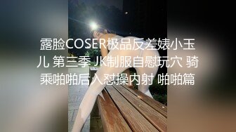 露脸COSER极品反差婊小玉儿 第三季 JK制服自慰玩穴 骑乘啪啪后入怼操内射 啪啪篇