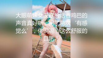 大眼萌妹女友露脸活吞鸡巴的声音真好听，问了两次‘有感觉么’，你说呢，这么舒服的口活！