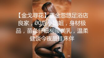 【金戈寻花】重金忽悠足浴店良家，00后小姐姐，身材极品，苗条纤细柳腰美乳，温柔健谈今夜最佳床伴