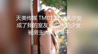 天美传媒 TM0129 巨乳少女成了我的室友 中二大奶少女被房主人肉棒爆干